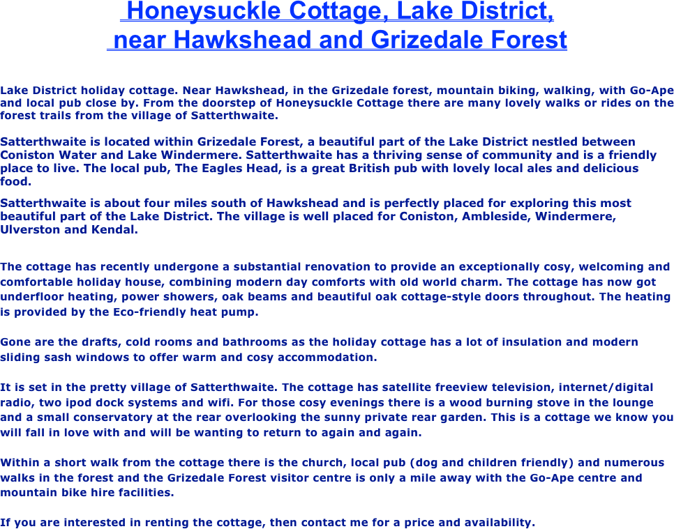  Honeysuckle Cottage, Lake District,
 near Hawkshead and Grizedale Forest

Lake District holiday cottage. Near Hawkshead, in the Grizedale forest, mountain biking, walking, with Go-Ape and local pub close by. From the doorstep of Honeysuckle Cottage there are many lovely walks or rides on the forest trails from the village of Satterthwaite.

Satterthwaite is located within Grizedale Forest, a beautiful part of the Lake District nestled between Coniston Water and Lake Windermere. Satterthwaite has a thriving sense of community and is a friendly place to live. The local pub, The Eagles Head, is a great British pub with lovely local ales and delicious food. 
Satterthwaite is about four miles south of Hawkshead and is perfectly placed for exploring this most beautiful part of the Lake District. The village is well placed for Coniston, Ambleside, Windermere, Ulverston and Kendal. 

The cottage has recently undergone a substantial renovation to provide an exceptionally cosy, welcoming and comfortable holiday house, combining modern day comforts with old world charm. The cottage has now got underfloor heating, power showers, oak beams and beautiful oak cottage-style doors throughout. The heating is provided by the Eco-friendly heat pump.

Gone are the drafts, cold rooms and bathrooms as the holiday cottage has a lot of insulation and modern sliding sash windows to offer warm and cosy accommodation.
 
It is set in the pretty village of Satterthwaite. The cottage has satellite freeview television, internet/digital radio, two ipod dock systems and wifi. For those cosy evenings there is a wood burning stove in the lounge and a small conservatory at the rear overlooking the sunny private rear garden. This is a cottage we know you will fall in love with and will be wanting to return to again and again.

Within a short walk from the cottage there is the church, local pub (dog and children friendly) and numerous walks in the forest and the Grizedale Forest visitor centre is only a mile away with the Go-Ape centre and mountain bike hire facilities.
 
If you are interested in renting the cottage, then contact me for a price and availability.